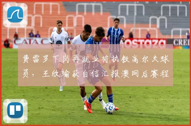 费雷罗下岗再就业将执教高尔夫球员,王欣瑜获自信汇报澳网后赛程