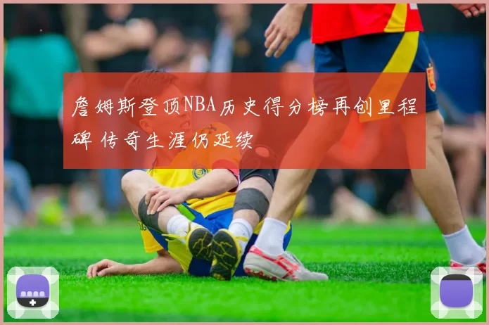 詹姆斯登顶NBA历史得分榜再创里程碑 传奇生涯仍延续