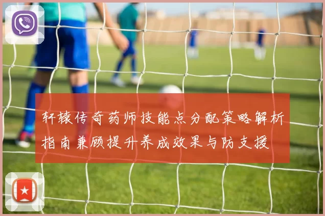 轩辕传奇药师技能点分配策略解析指南兼顾提升养成效果与防支援