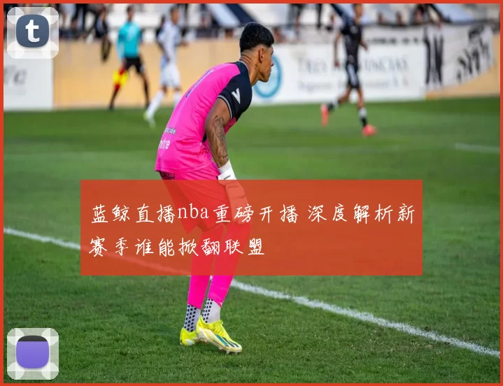 蓝鲸直播nba重磅开播 深度解析新赛季谁能掀翻联盟