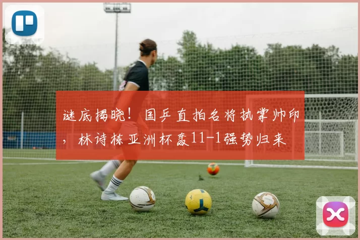 谜底揭晓！国乒直拍名将执掌帅印，林诗栋亚洲杯轰11-1强势归来