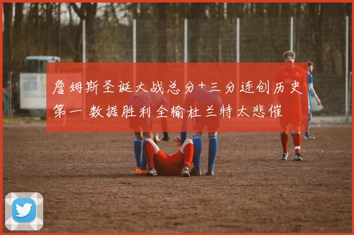 詹姆斯圣诞大战总分+三分连创历史第一 数据胜利全输杜兰特太悲催