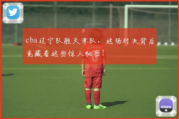 cba辽宁队胜天津队，这场对决背后竟藏着这些惊人秘密！