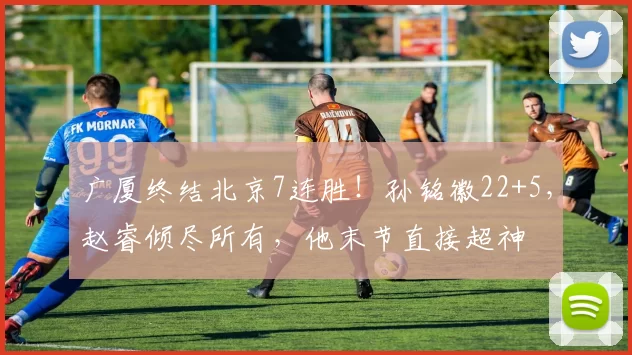 广厦终结北京7连胜！孙铭徽22+5，赵睿倾尽所有，他末节直接超神