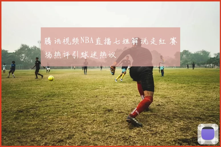 腾讯视频NBA直播七姐解说走红 赛场热评引球迷热议