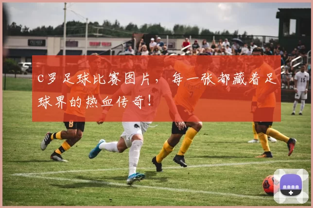 c罗足球比赛图片，每一张都藏着足球界的热血传奇！