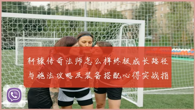 轩辕传奇法师怎么样终极成长路径与施法攻略及装备搭配心得实战指南