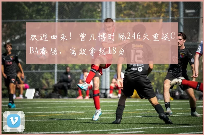 欢迎回来!曾凡博时隔246天重返CBA赛场,高效拿到18分