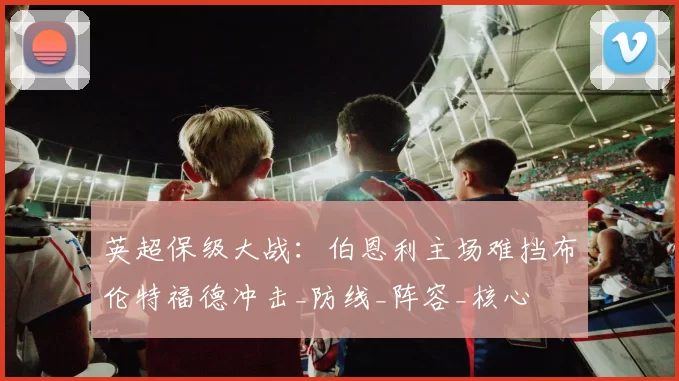 英超保级大战：伯恩利主场难挡布伦特福德冲击_防线_阵容_核心