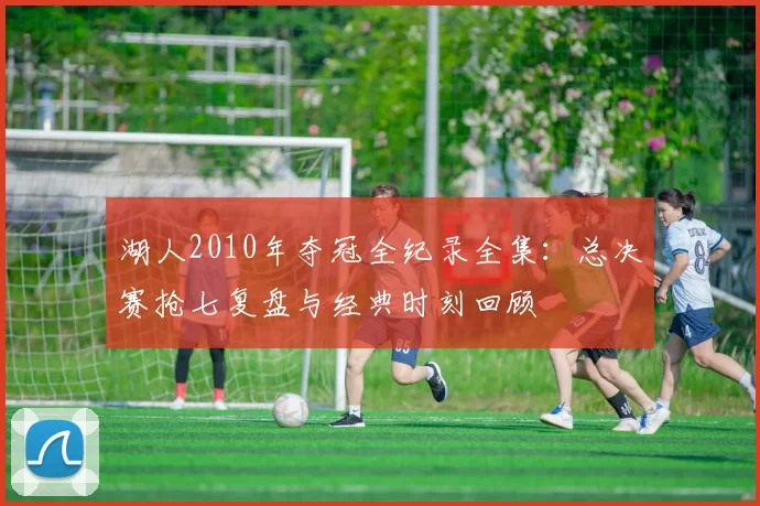 湖人2010年夺冠全纪录全集:总决赛抢七复盘与经典时刻回顾