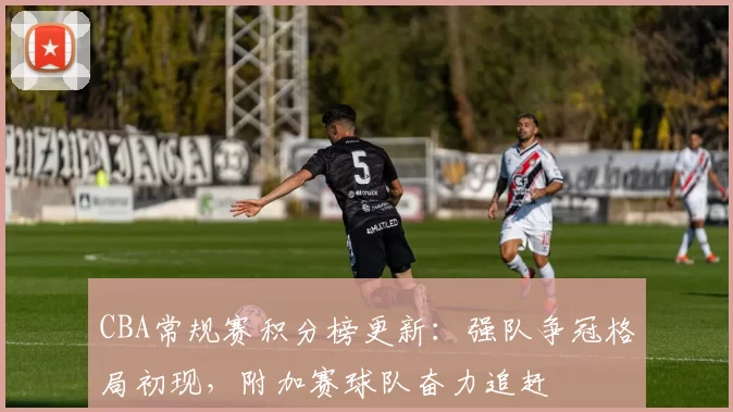 CBA常规赛积分榜更新:强队争冠格局初现,附加赛球队奋力追赶