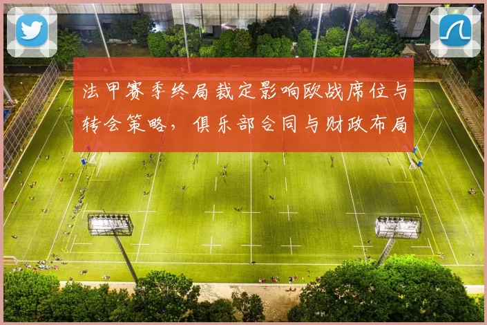 法甲赛季终局裁定影响欧战席位与转会策略，俱乐部合同与财政布局