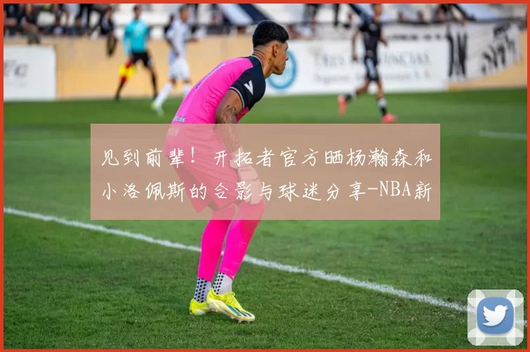 见到前辈！开拓者官方晒杨瀚森和小洛佩斯的合影与球迷分享-NBA新闻