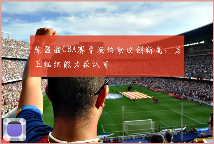 陈盈骏CBA赛季场均助攻创新高,后卫组织能力获认可