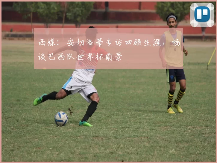 西媒:安切洛蒂专访回顾生涯,畅谈巴西队世界杯前景