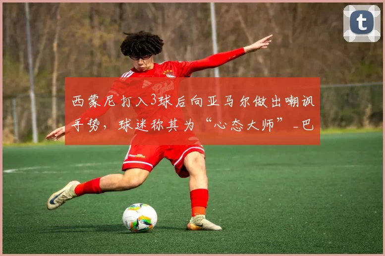 西蒙尼打入3球后向亚马尔做出嘲讽手势，球迷称其为“心态大师”_巴萨_欧冠_马德里竞技