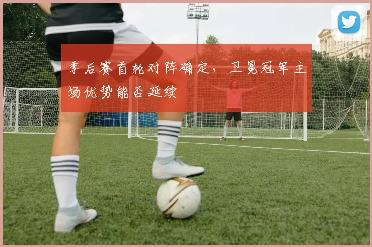 季后赛首轮对阵确定，卫冕冠军主场优势能否延续