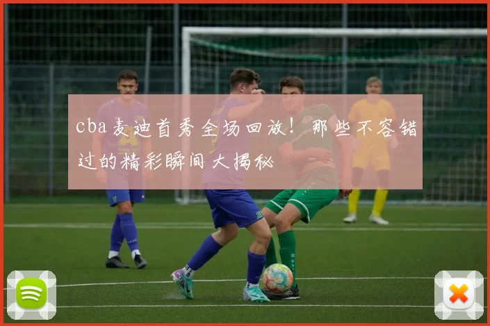 cba麦迪首秀全场回放!那些不容错过的精彩瞬间大揭秘