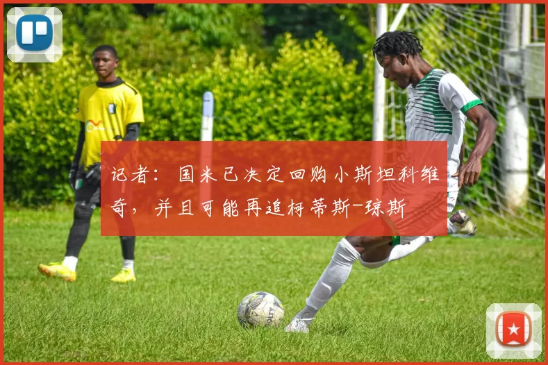 记者:国米已决定回购小斯坦科维奇,并且可能再追柯蒂斯-琼斯