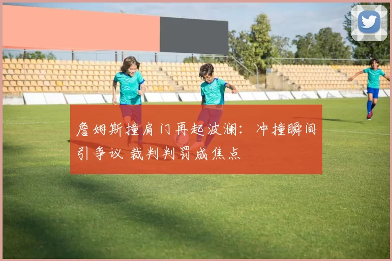 詹姆斯撞肩门再起波澜:冲撞瞬间引争议 裁判判罚成焦点