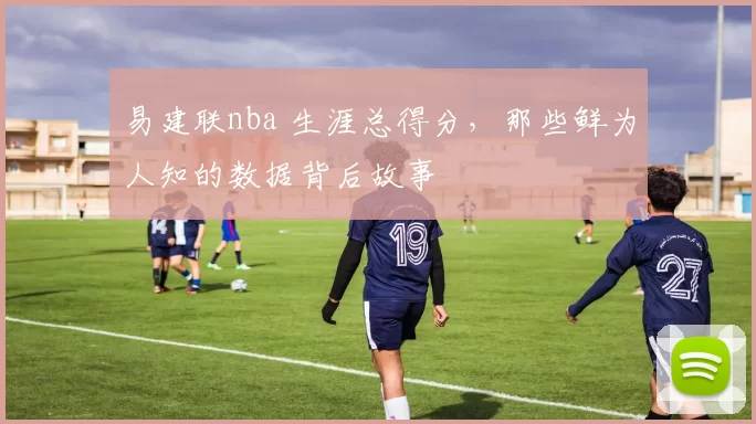 易建联nba 生涯总得分,那些鲜为人知的数据背后故事