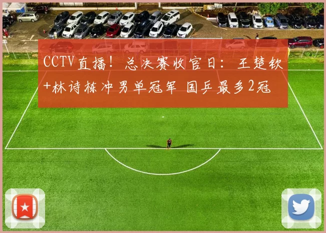 CCTV直播!总决赛收官日:王楚钦+林诗栋冲男单冠军 国乒最多2冠