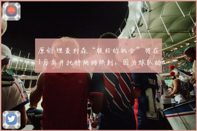 原创 理查利森“极好的机会”将在1月离开托特纳姆热刺,因为球队的“巅峰状态”已经结束。