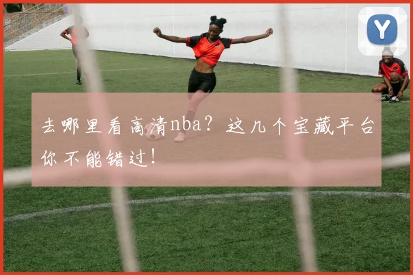 去哪里看高清nba?这几个宝藏平台你不能错过!