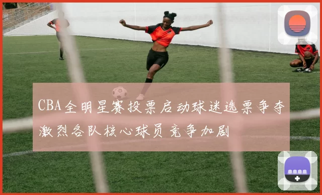 CBA全明星赛投票启动球迷选票争夺激烈各队核心球员竞争加剧