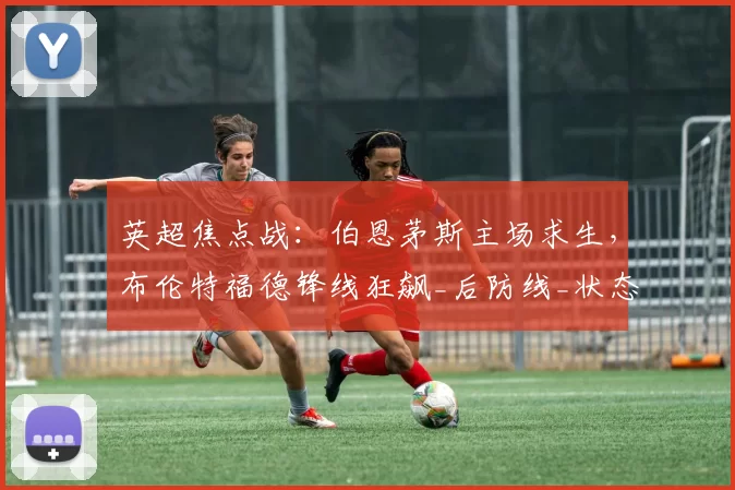 英超焦点战：伯恩茅斯主场求生，布伦特福德锋线狂飙_后防线_状态_乌莫
