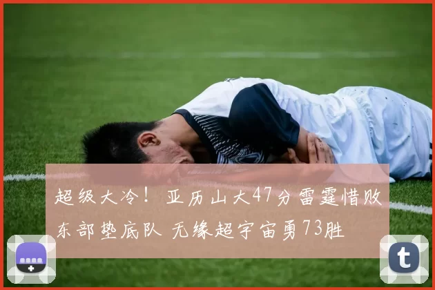 超级大冷!亚历山大47分雷霆惜败东部垫底队 无缘超宇宙勇73胜