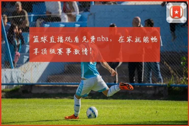 篮球直播观看免费nba，在家就能畅享顶级赛事激情！