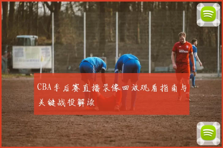 CBA季后赛直播录像回放观看指南与关键战役解读